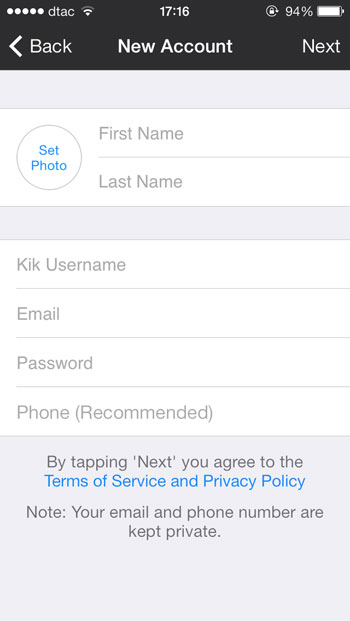 จะมีฟอร์มให้สมัคร Kik Messenger First Name : ใส่ชื่อ Last Name : ใส่นามสกุล Kik Username : สร้างชื่อของเราใน Kik (พยามคิดชื่อที่ไม่ซ้ำกับคนอื่น หากซ้ำจะบอกว่าไม่ได้) Email : ใส่อีเมล์ที่เราใช้งานอยู่ Password : สร้างรหัสผ่าน ที่เราต้องการ Phone (Recommended) : ใส่เบอร์โทรศัพท์ของเรา รูปแบบคือ 66(ตัด 0 ของเราออกไป 1 ตัว) ตามด้วยเบอร์ที่ไม่มี 0 เช่น 6619999999 จากนั้นกด Next