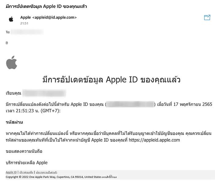 มีการเปลี่ยนแปลงดังต่อไปนี้สำหรับ Apple ID ของคุณ () เมื่อวันที่ 17 พฤศจิกายน 2565 เวลา 21:51:23 น. (GMT+7):
รหัสผ่าน
หากคุณไม่ได้ทำการเปลี่ยนแปลงนี้ หรือหากคุณเชื่อว่ามีบุคคลที่ไม่ได้รับอนุญาตเข้าใช้บัญชีของคุณ คุณควรเปลี่ยนรหัสผ่านของคุณทันทีที่เป็นไปได้จากหน้าบัญชี Apple ID ของคุณที่ https://appleid.apple.com
